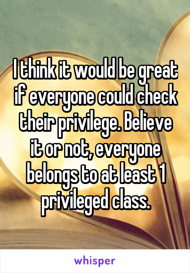 I think it would be great if everyone could check their privilege. Believe it or not, everyone belongs to at least 1 privileged class.