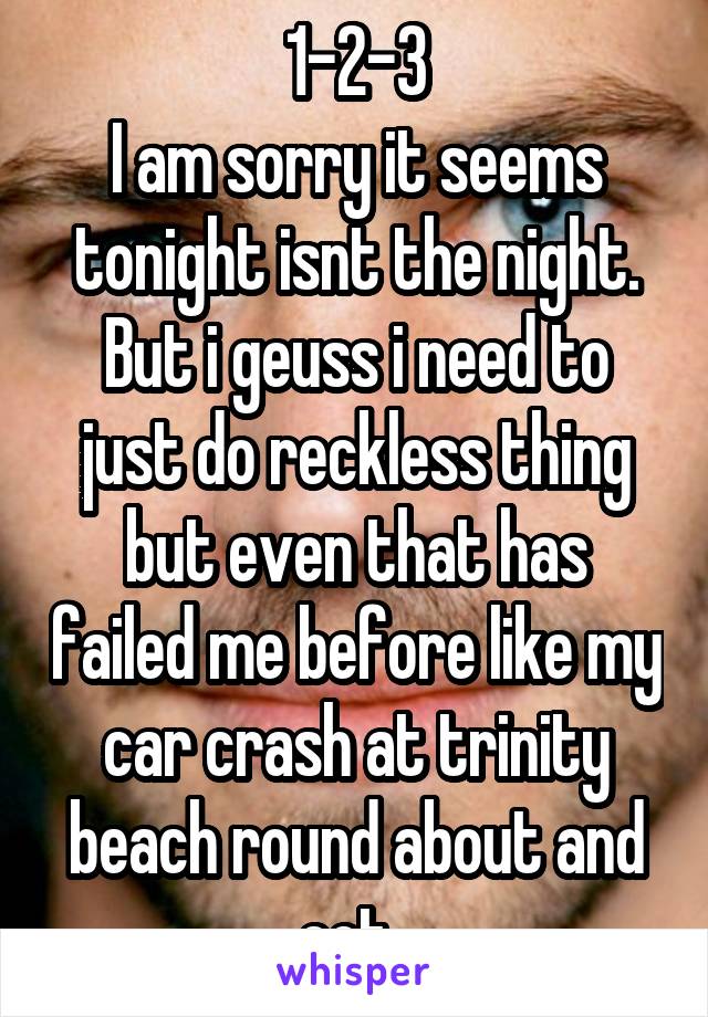 1-2-3
I am sorry it seems tonight isnt the night. But i geuss i need to just do reckless thing but even that has failed me before like my car crash at trinity beach round about and ect. 