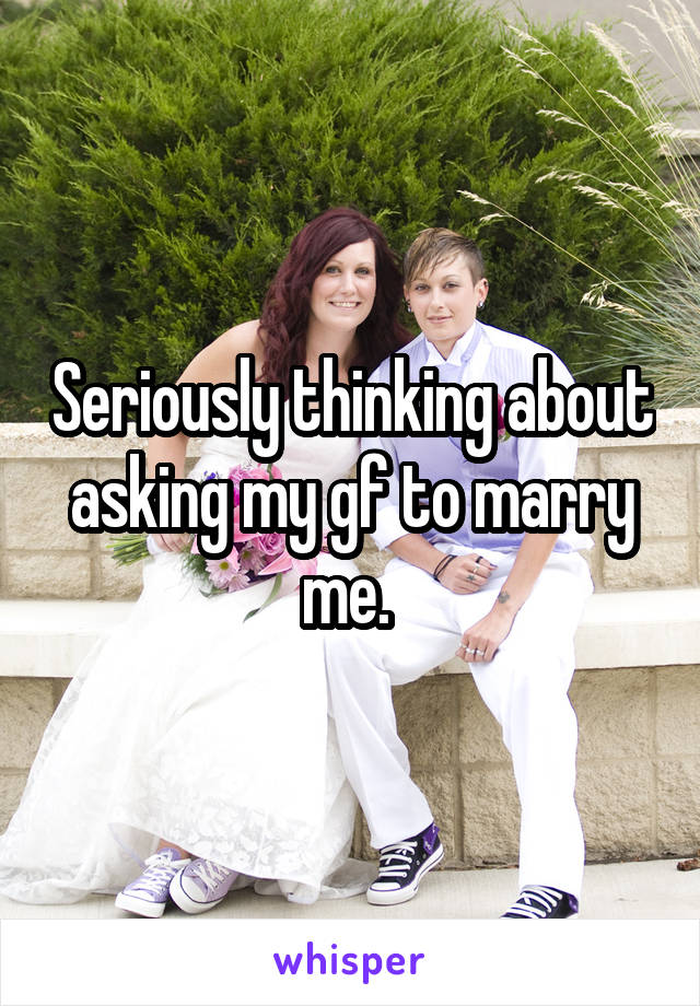 Seriously thinking about asking my gf to marry me. 