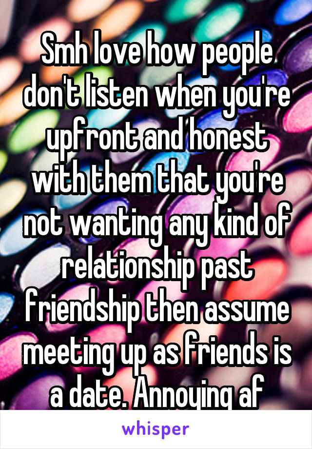 Smh love how people don't listen when you're upfront and honest with them that you're not wanting any kind of relationship past friendship then assume meeting up as friends is a date. Annoying af