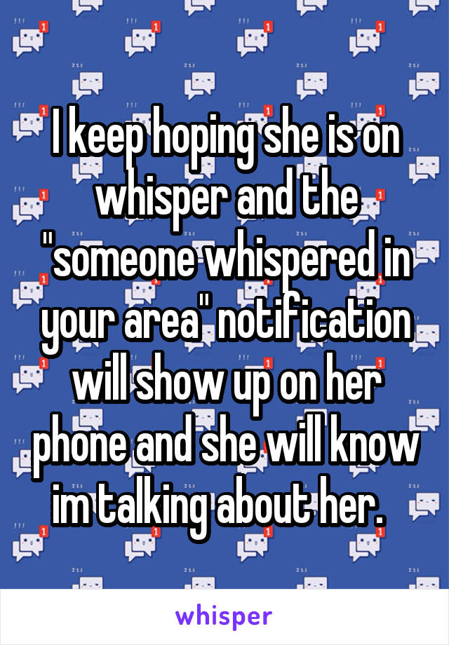 I keep hoping she is on whisper and the "someone whispered in your area" notification will show up on her phone and she will know im talking about her.  