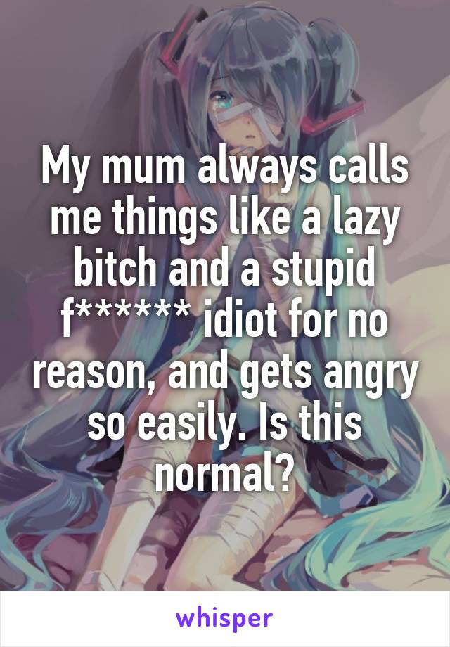 My mum always calls me things like a lazy bitch and a stupid f****** idiot for no reason, and gets angry so easily. Is this normal?