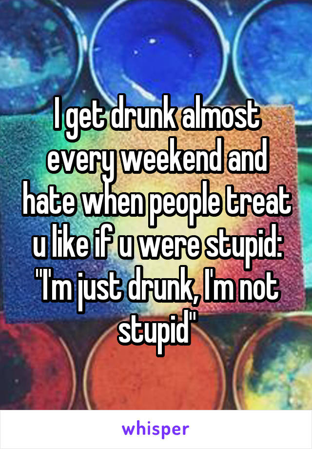 I get drunk almost every weekend and hate when people treat u like if u were stupid: "I'm just drunk, I'm not stupid"