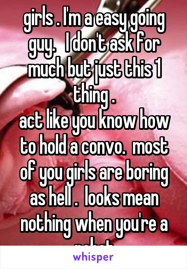 girls . I'm a easy going guy.   I don't ask for much but just this 1 thing .
act like you know how to hold a convo.  most of you girls are boring as hell .  looks mean nothing when you're a robot