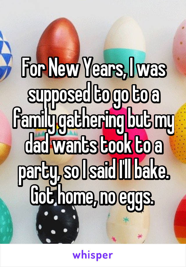 For New Years, I was supposed to go to a family gathering but my dad wants took to a party, so I said I'll bake. Got home, no eggs. 