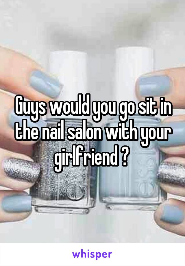 Guys would you go sit in the nail salon with your girlfriend ? 