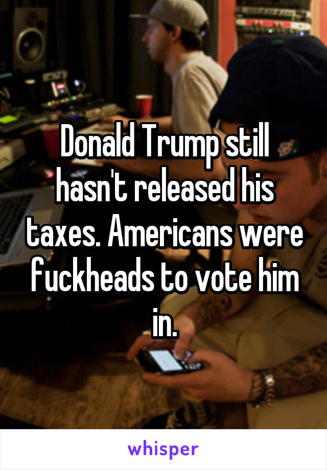 Donald Trump still hasn't released his taxes. Americans were fuckheads to vote him in.