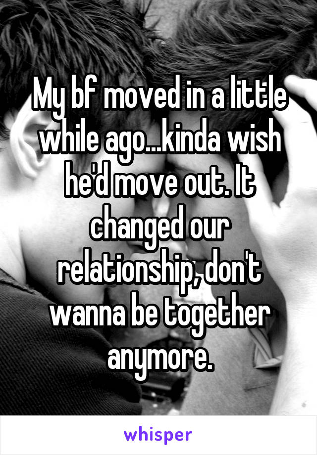 My bf moved in a little while ago...kinda wish he'd move out. It changed our relationship, don't wanna be together anymore.