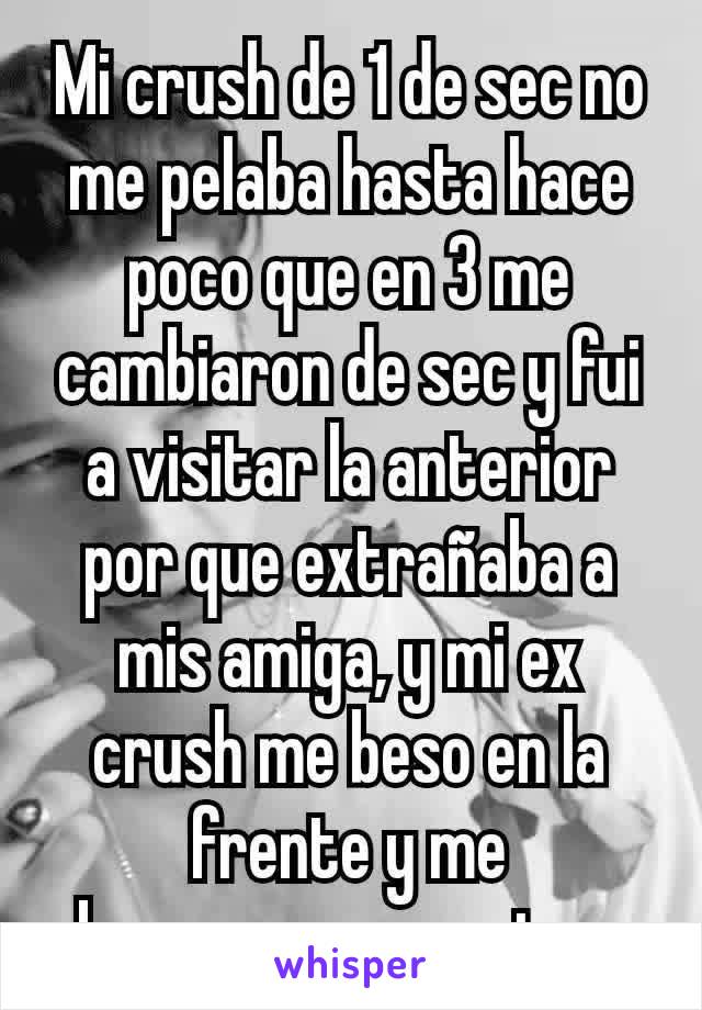 Mi crush de 1 de sec no me pelaba hasta hace poco que en 3 me cambiaron de sec y fui a visitar la anterior por que extrañaba a mis amiga, y mi ex crush me beso en la frente y me abrazo...me encanto gg