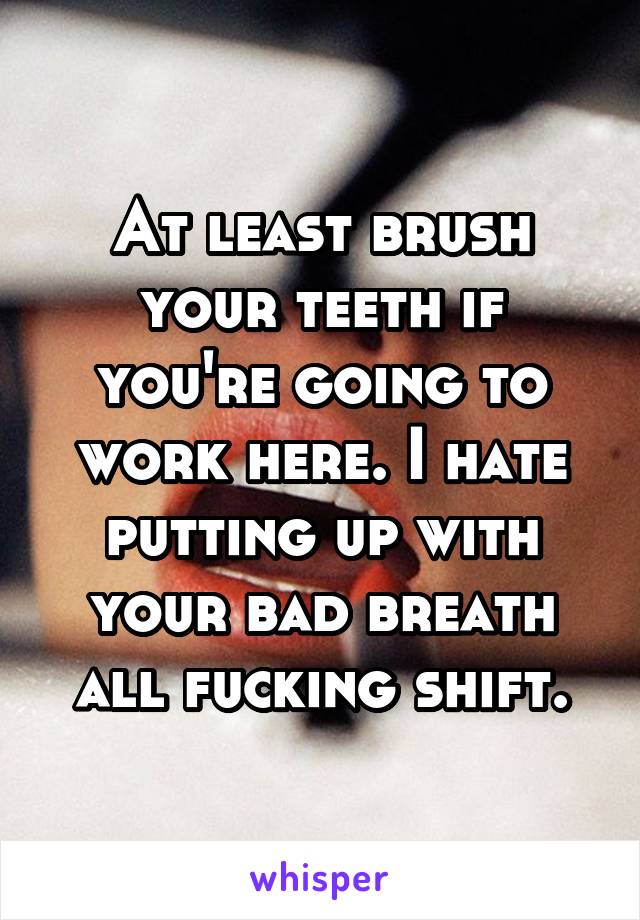 At least brush your teeth if you're going to work here. I hate putting up with your bad breath all fucking shift.