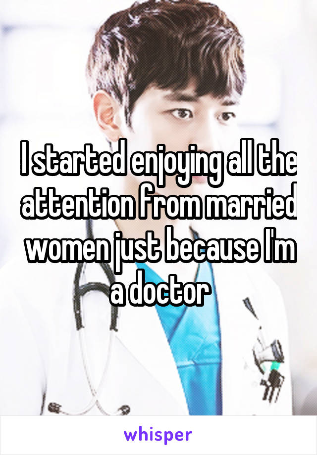 I started enjoying all the attention from married women just because I'm a doctor