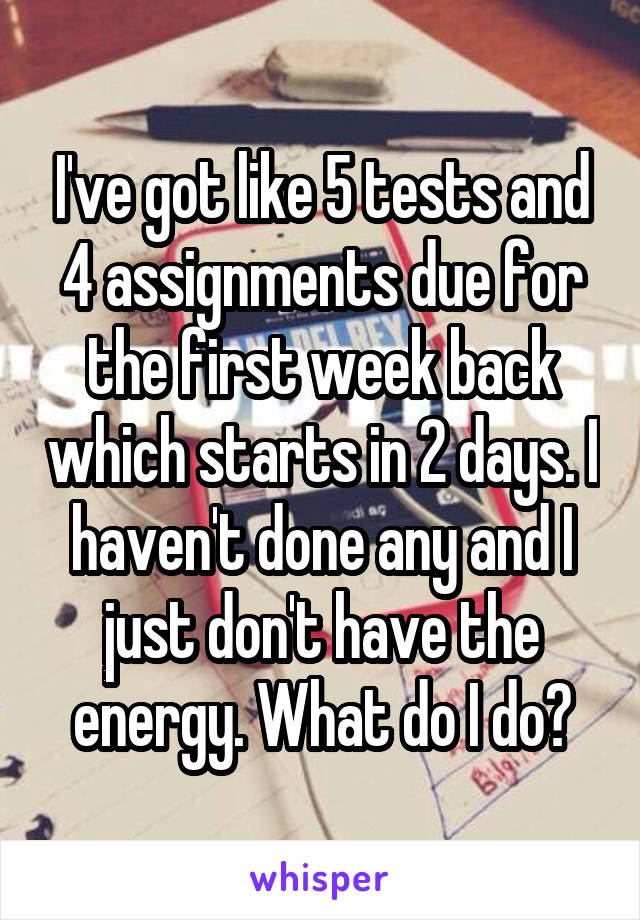 I've got like 5 tests and 4 assignments due for the first week back which starts in 2 days. I haven't done any and I just don't have the energy. What do I do?