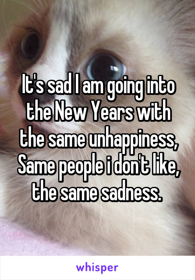 It's sad I am going into the New Years with the same unhappiness, Same people i don't like, the same sadness. 