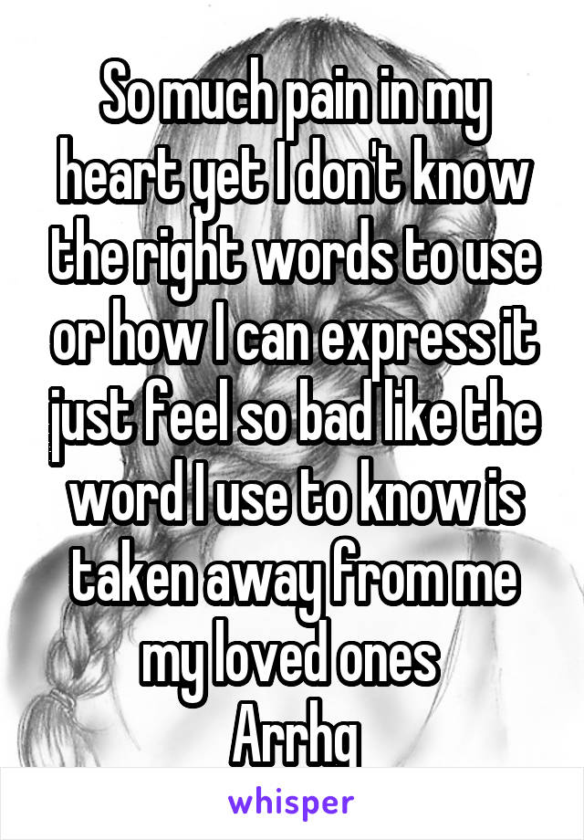 So much pain in my heart yet I don't know the right words to use or how I can express it just feel so bad like the word I use to know is taken away from me my loved ones 
Arrhg