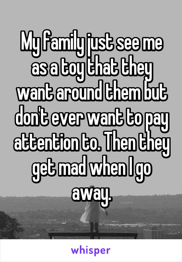 My family just see me as a toy that they want around them but don't ever want to pay attention to. Then they get mad when I go away.
