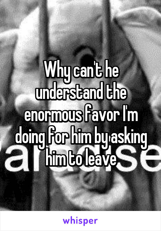 Why can't he understand the enormous favor I'm doing for him by asking him to leave