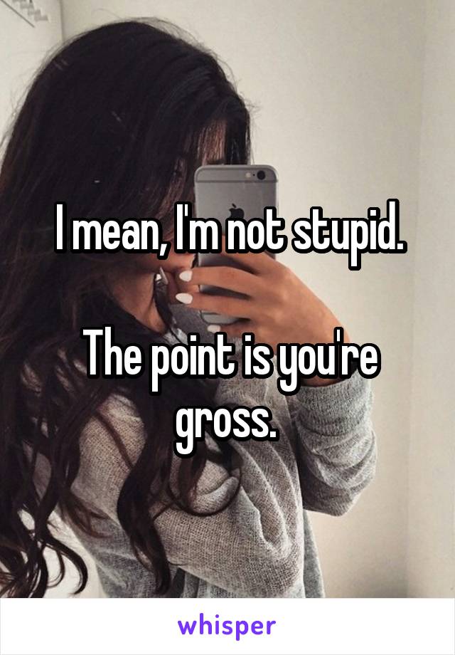 I mean, I'm not stupid.

The point is you're gross. 