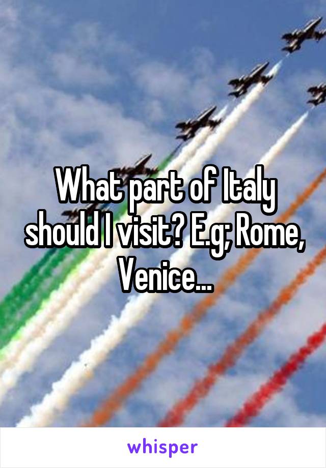 What part of Italy should I visit? E.g; Rome, Venice...