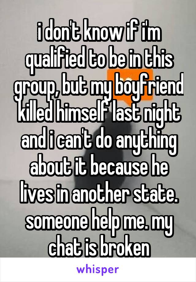 i don't know if i'm qualified to be in this group, but my boyfriend killed himself last night and i can't do anything about it because he lives in another state. someone help me. my chat is broken