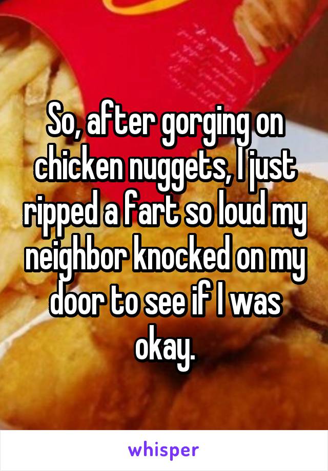 So, after gorging on chicken nuggets, I just ripped a fart so loud my neighbor knocked on my door to see if I was okay.