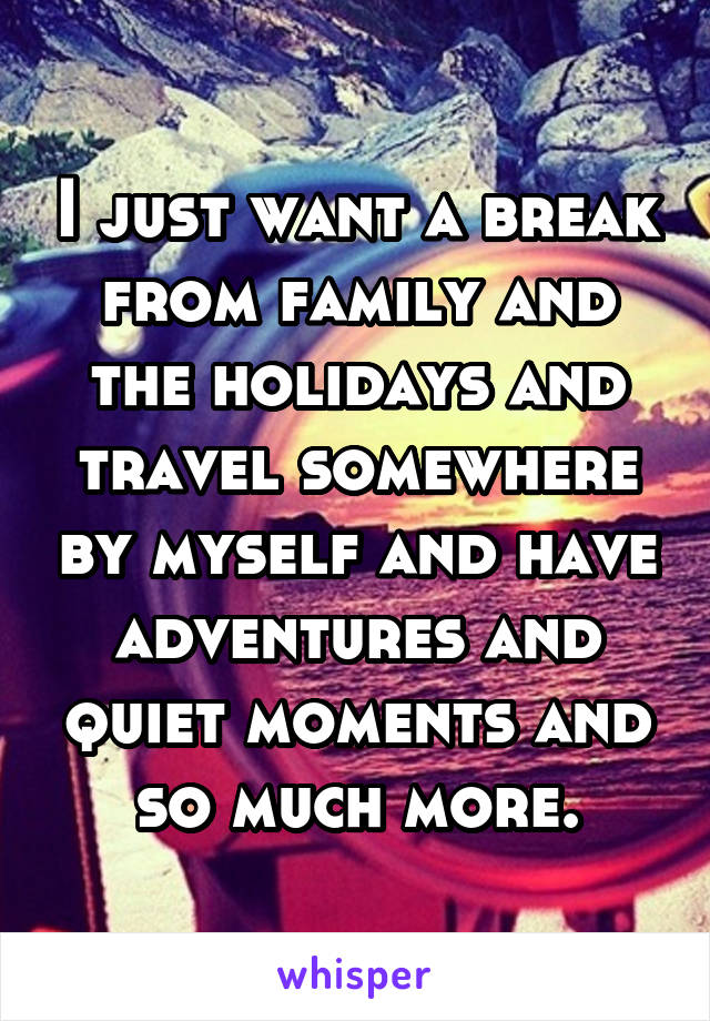 I just want a break from family and the holidays and travel somewhere by myself and have adventures and quiet moments and so much more.