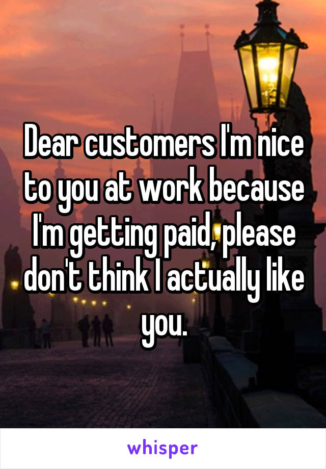 Dear customers I'm nice to you at work because I'm getting paid, please don't think I actually like you.