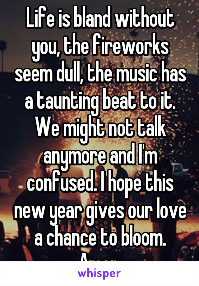 Life is bland without you, the fireworks seem dull, the music has a taunting beat to it. We might not talk anymore and I'm confused. I hope this new year gives our love a chance to bloom.
Amen.