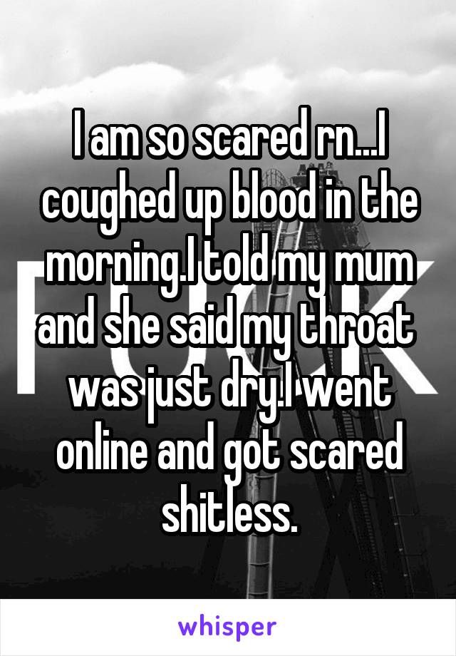 I am so scared rn...I coughed up blood in the morning.I told my mum and she said my throat 
was just dry.I went online and got scared shitless.