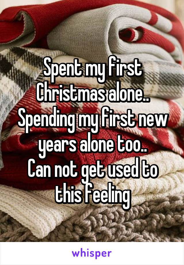 Spent my first Christmas alone..
Spending my first new years alone too..
Can not get used to this feeling