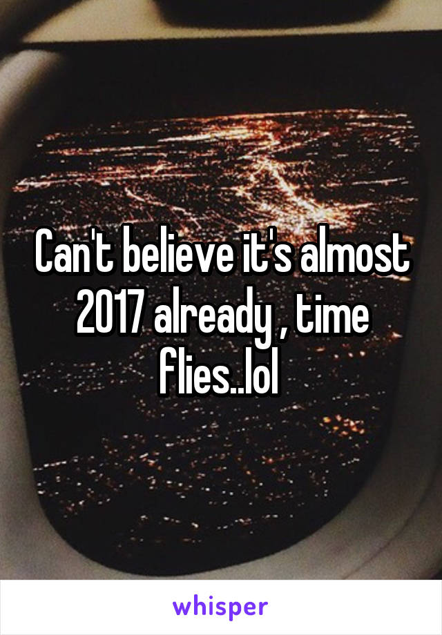 Can't believe it's almost 2017 already , time flies..lol 