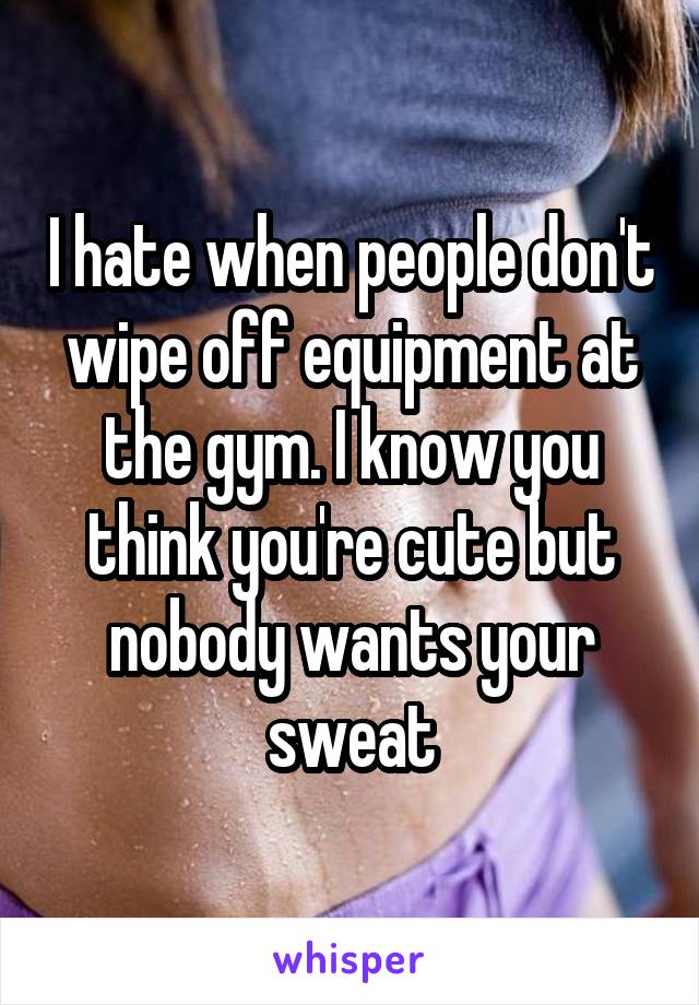 I hate when people don't wipe off equipment at the gym. I know you think you're cute but nobody wants your sweat