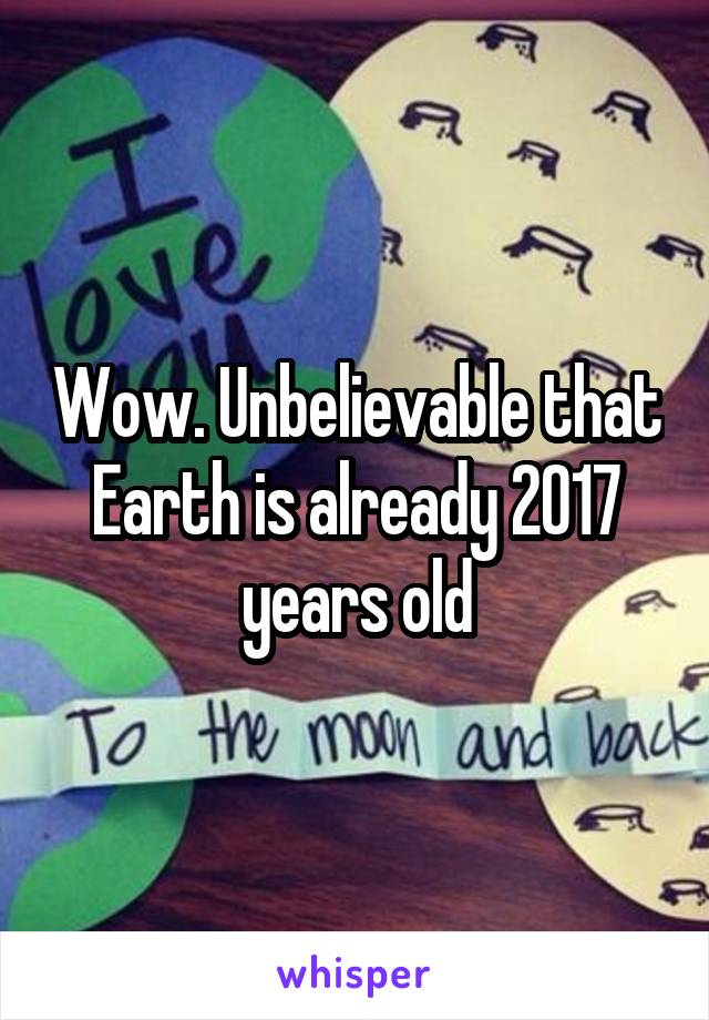 Wow. Unbelievable that Earth is already 2017 years old