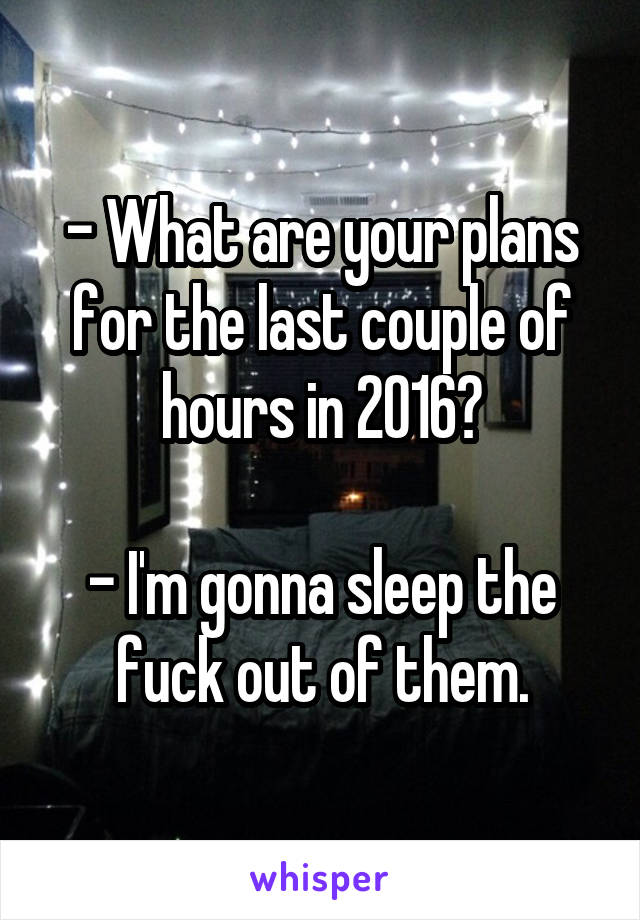 - What are your plans for the last couple of hours in 2016?

- I'm gonna sleep the fuck out of them.