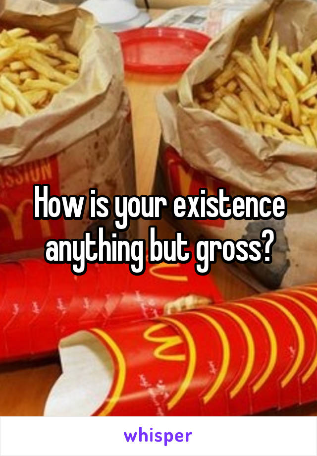 How is your existence anything but gross?