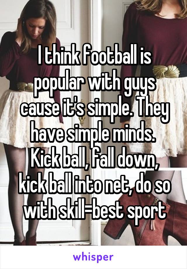 I think football is popular with guys cause it's simple. They have simple minds. 
Kick ball, fall down, kick ball into net, do so with skill=best sport