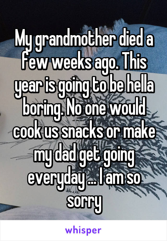 My grandmother died a few weeks ago. This year is going to be hella boring. No one would cook us snacks or make my dad get going everyday ... I am so sorry