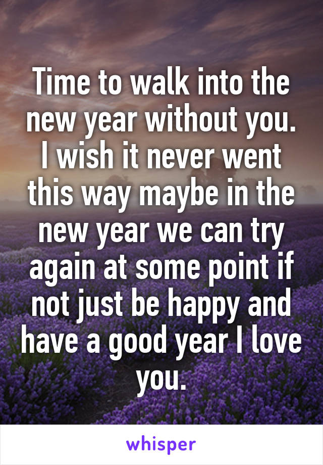 Time to walk into the new year without you. I wish it never went this way maybe in the new year we can try again at some point if not just be happy and have a good year I love you.