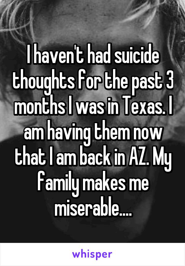 I haven't had suicide thoughts for the past 3 months I was in Texas. I am having them now that I am back in AZ. My family makes me miserable....