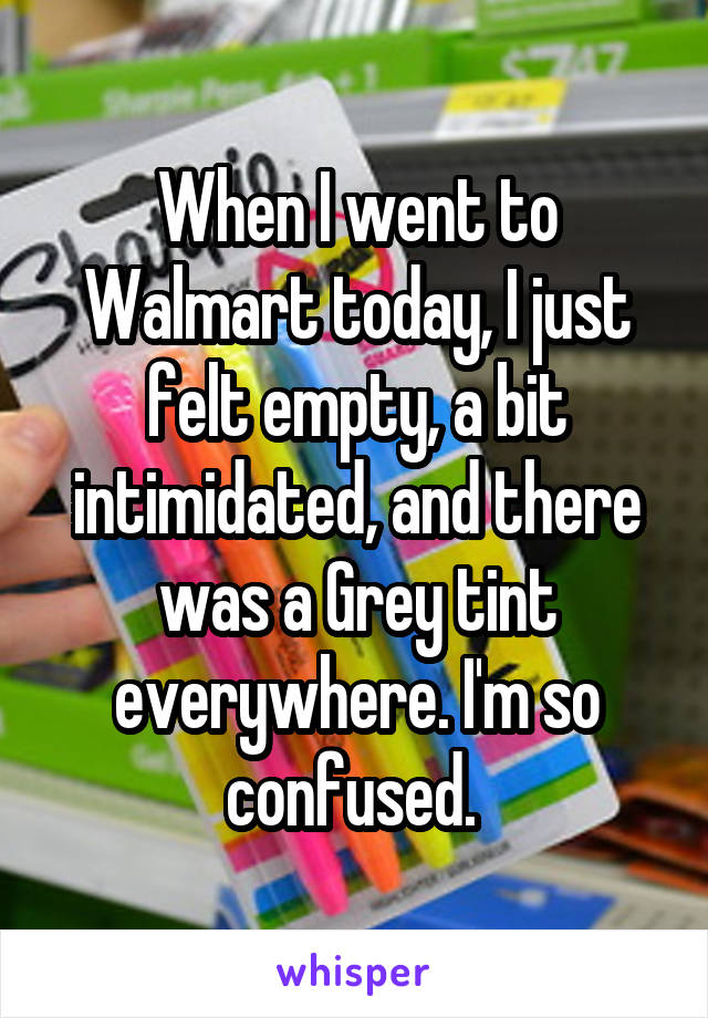 When I went to Walmart today, I just felt empty, a bit intimidated, and there was a Grey tint everywhere. I'm so confused. 