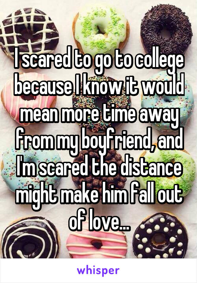 I scared to go to college because I know it would mean more time away from my boyfriend, and I'm scared the distance might make him fall out of love...