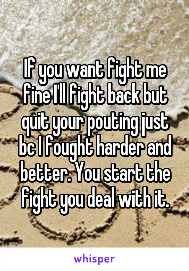 If you want fight me fine I'll fight back but quit your pouting just bc I fought harder and better. You start the fight you deal with it.