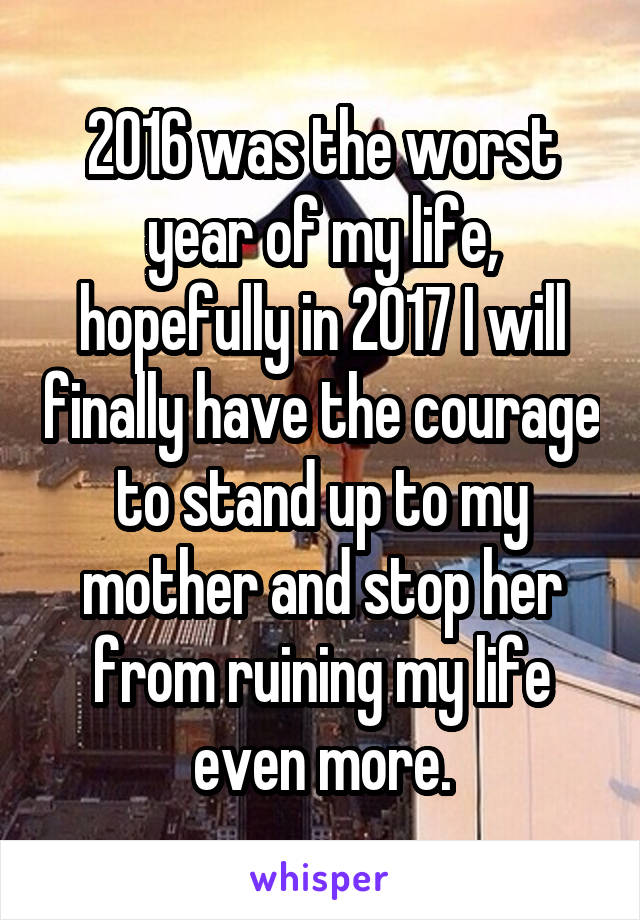 2016 was the worst year of my life, hopefully in 2017 I will finally have the courage to stand up to my mother and stop her from ruining my life even more.