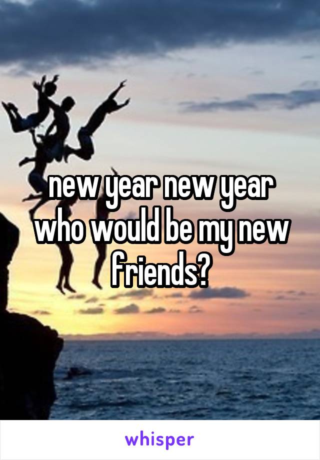 new year new year who would be my new friends?