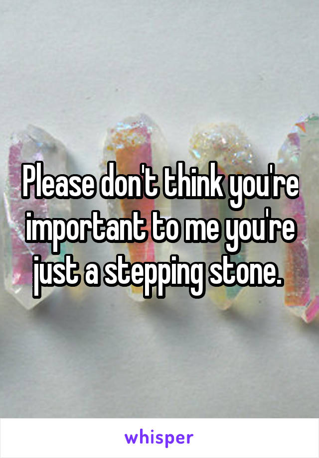 Please don't think you're important to me you're just a stepping stone. 