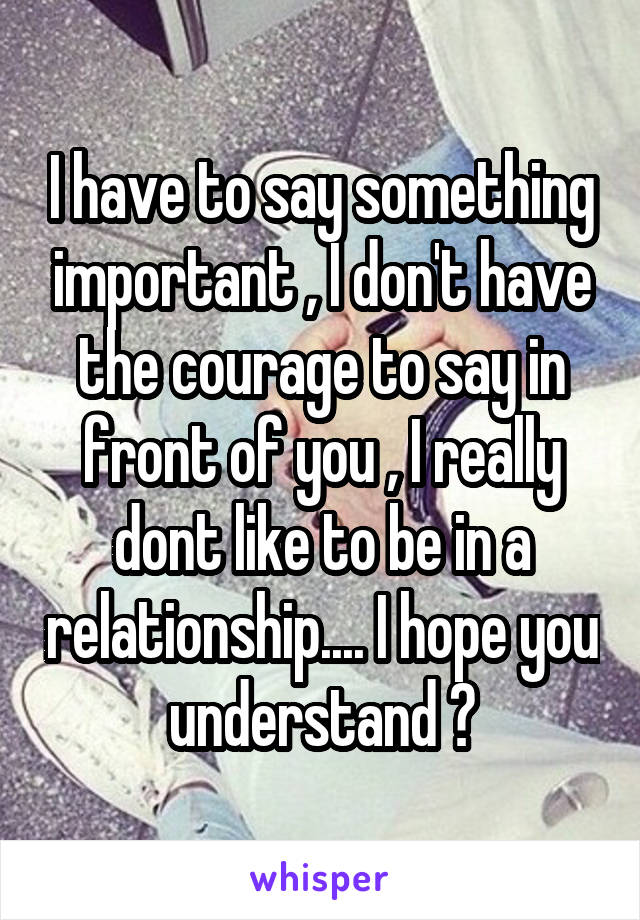 I have to say something important , I don't have the courage to say in front of you , I really dont like to be in a relationship.... I hope you understand 😔