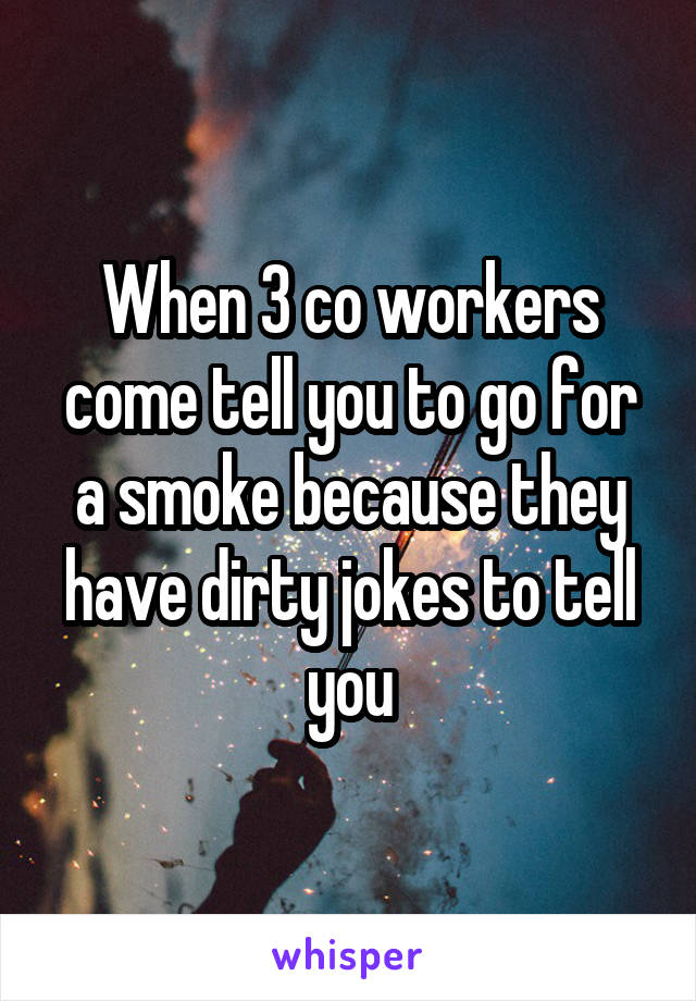 When 3 co workers come tell you to go for a smoke because they have dirty jokes to tell you