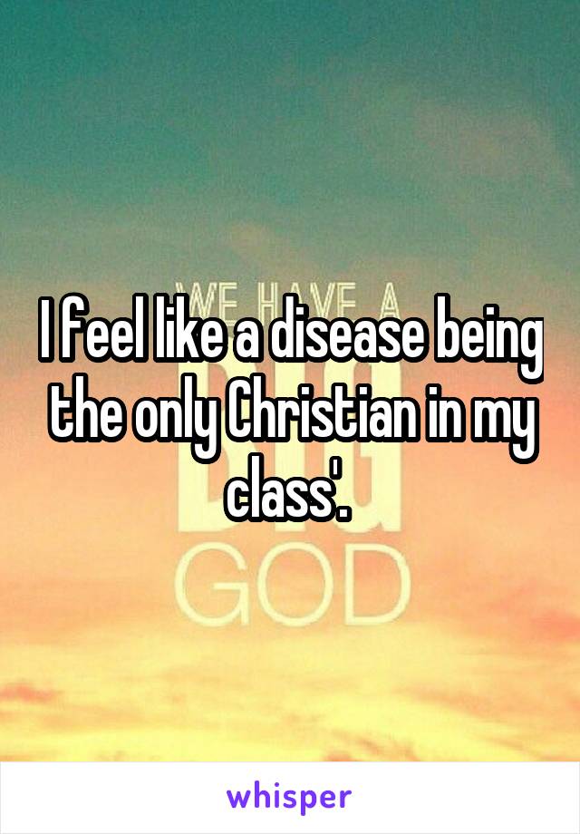 I feel like a disease being the only Christian in my class'. 