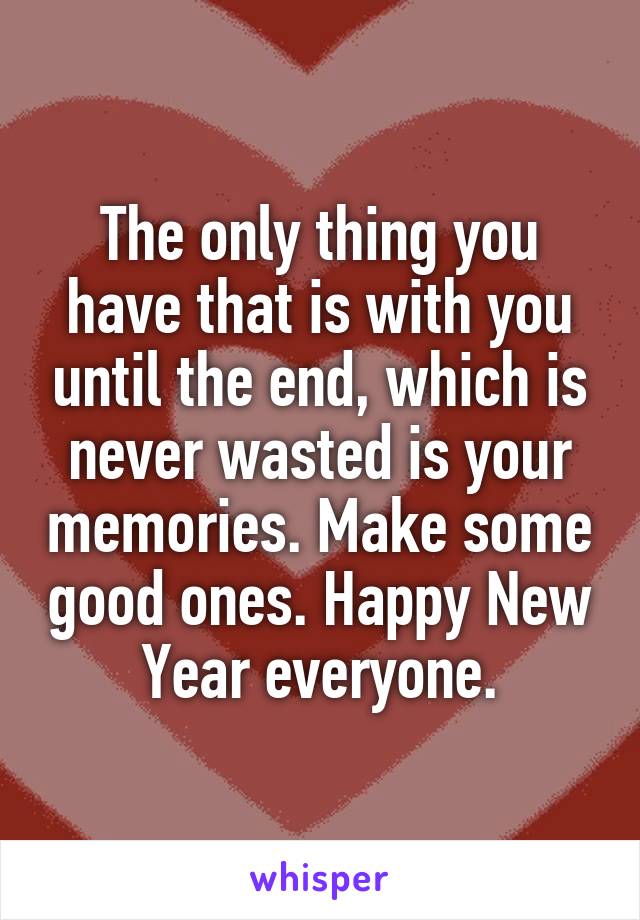 The only thing you have that is with you until the end, which is never wasted is your memories. Make some good ones. Happy New Year everyone.