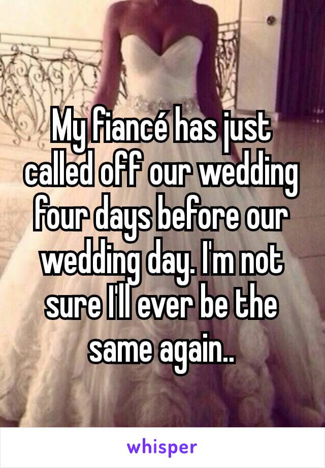 My fiancé has just called off our wedding four days before our wedding day. I'm not sure I'll ever be the same again..