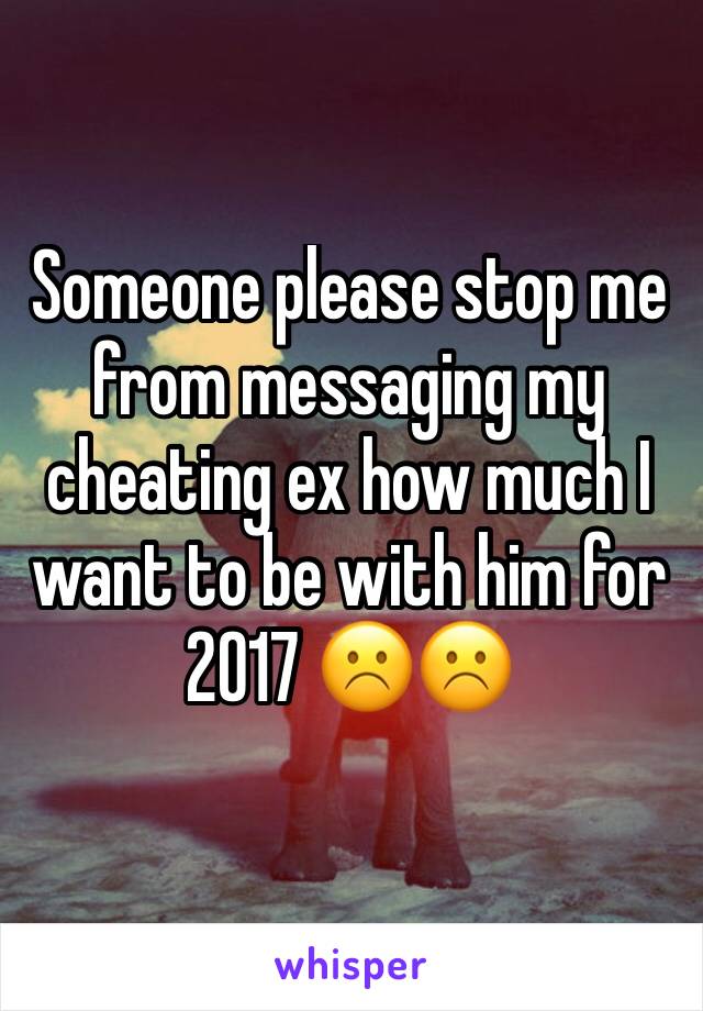 Someone please stop me from messaging my cheating ex how much I want to be with him for 2017 ☹️☹️